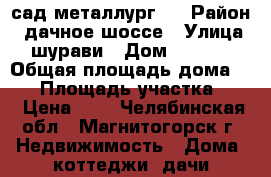 сад металлург 2 › Район ­ дачное шоссе › Улица ­ шурави › Дом ­ 1 062 › Общая площадь дома ­ 36 › Площадь участка ­ 8 › Цена ­ 1 - Челябинская обл., Магнитогорск г. Недвижимость » Дома, коттеджи, дачи продажа   . Челябинская обл.,Магнитогорск г.